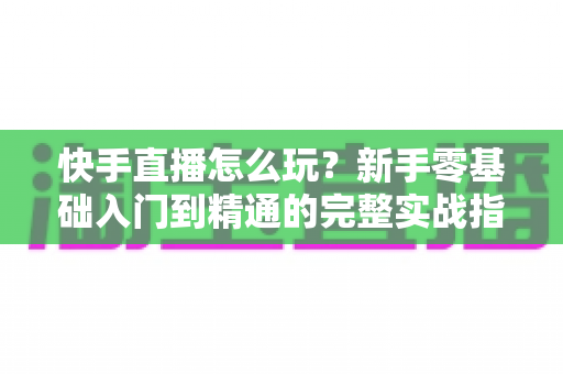 快手直播怎么玩?新手零基础入门到精通的完整实战指南 快手直播怎么玩?新手零基础入门到精通的完整实战指南