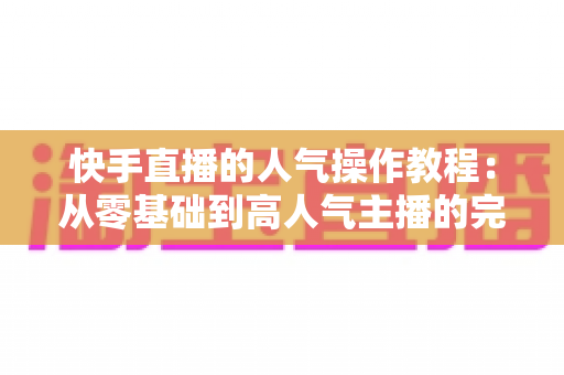 快手直播的人气操作教程:从零基础到高人气主播的完整实战指南 快手直播的人气操作教程:从零基础到高人气主播的完整实战指南
