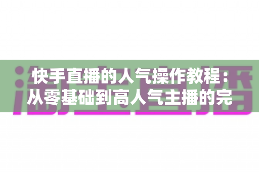 快手直播的人气操作教程:从零基础到高人气主播的完整实战指南 快手直播的人气操作教程:从零基础到高人气主播的完整实战指南