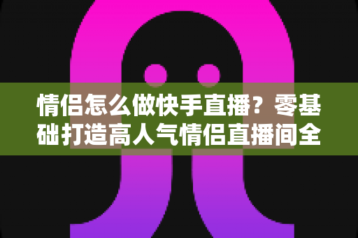 情侣怎么做快手直播?零基础打造高人气情侣直播间全攻略 情侣怎么做快手直播?零基础打造高人气情侣直播间全攻略