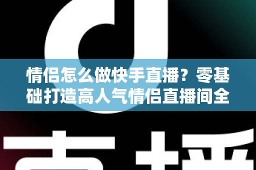 情侣怎么做快手直播？零基础打造高人气情侣直播间全攻略