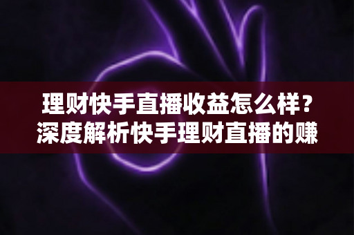 理财快手直播收益怎么样？深度解析快手理财直播的赚钱模式与真实收入水平