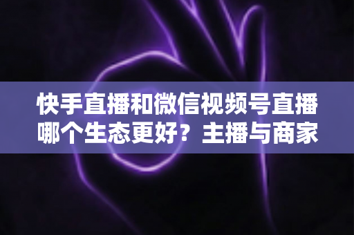 快手直播和微信视频号直播哪个生态更好？主播与商家选平台的深度对比指南