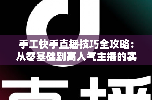 手工快手直播技巧全攻略:从零基础到高人气主播的实战指南 手工快手直播技巧全攻略:从零基础到高人气主播的实战指南