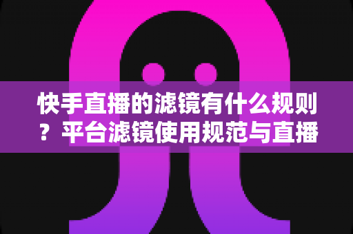 快手直播的滤镜有什么规则？平台滤镜使用规范与直播效果优化全指南
