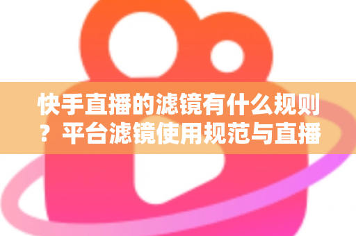 快手直播的滤镜有什么规则？平台滤镜使用规范与直播效果优化全指南