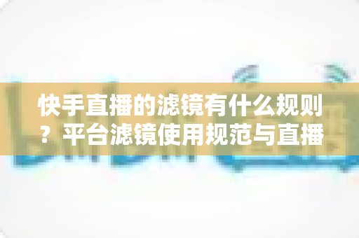 快手直播的滤镜有什么规则？平台滤镜使用规范与直播效果优化全指南