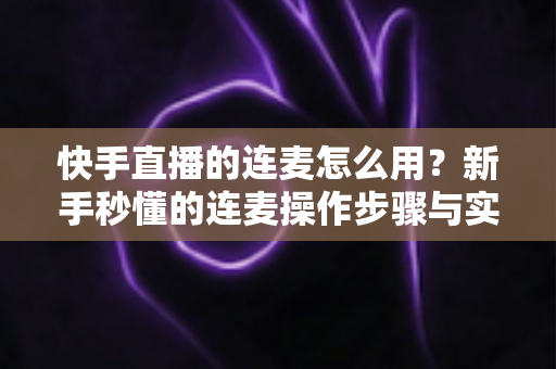 快手直播的连麦怎么用？新手秒懂的连麦操作步骤与实用技巧全解析（附常见问题解答）