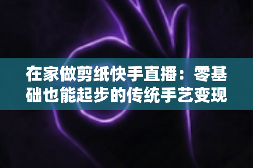 在家做剪纸快手直播:零基础也能起步的传统手艺变现全攻略 在家做剪纸快手直播:零基础也能起步的传统手艺变现全攻略