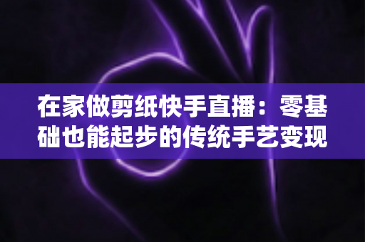 在家做剪纸快手直播:零基础也能起步的传统手艺变现全攻略 在家做剪纸快手直播:零基础也能起步的传统手艺变现全攻略