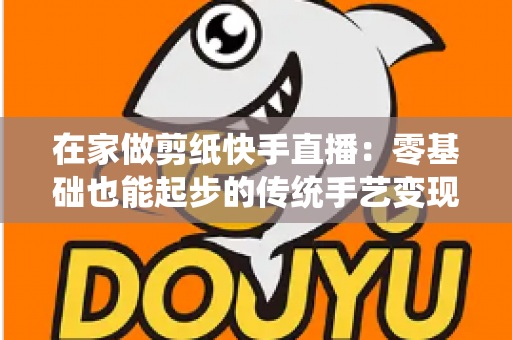 在家做剪纸快手直播：零基础也能起步的传统手艺变现全攻略