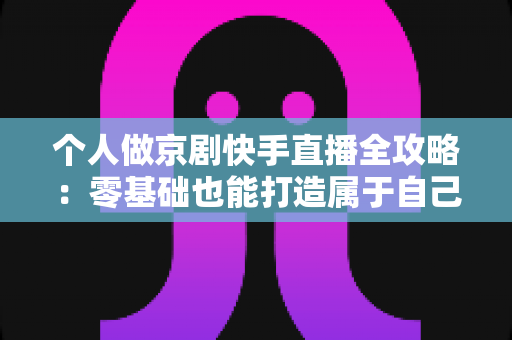 个人做京剧快手直播全攻略：零基础也能打造属于自己的国粹舞台
