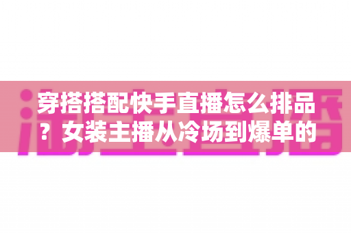 穿搭搭配快手直播怎么排品?女装主播从冷场到爆单的排品逻辑与实战攻略全解析 穿搭搭配快手直播怎么排品?女装主播从冷场到爆单的排品逻辑与实战攻略全解析