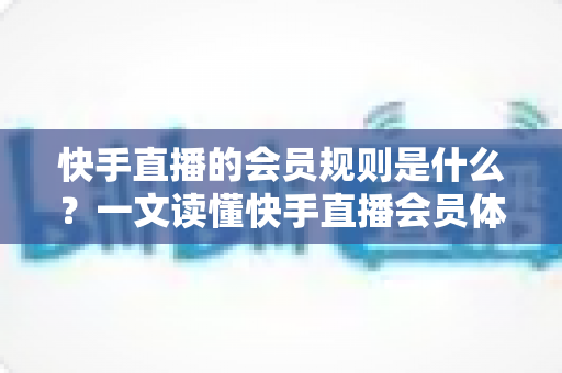 快手直播的会员规则是什么？一文读懂快手直播会员体系、权益与常见规则指南