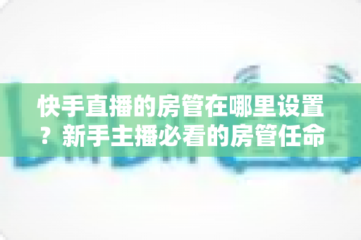 快手直播的房管在哪里设置？新手主播必看的房管任命全流程与实用管理指南