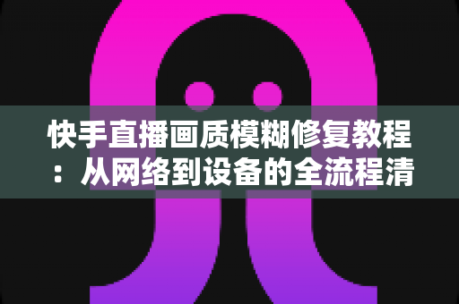 快手直播画质模糊修复教程：从网络到设备的全流程清晰化方案，助你快速告别“马赛克”直播