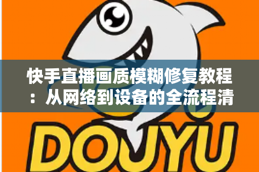 快手直播画质模糊修复教程：从网络到设备的全流程清晰化方案，助你快速告别“马赛克”直播