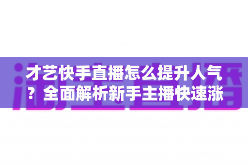 才艺快手直播怎么提升人气?全面解析新手主播快速涨粉的实战秘籍与运营技巧 才艺快手直播怎么提升人气?全面解析新手主播快速涨粉的实战秘籍与运营技巧