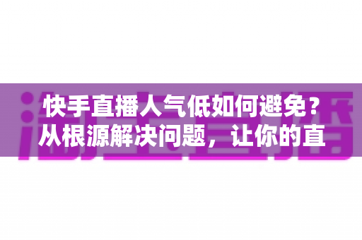 快手直播人气低如何避免？从根源解决问题，让你的直播间热度持续飙升