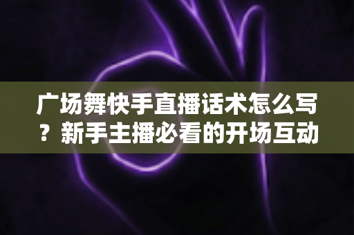 广场舞快手直播话术怎么写？新手主播必看的开场互动与留人技巧全指南