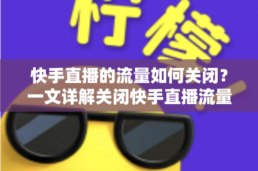 快手直播的流量如何关闭？一文详解关闭快手直播流量的完整操作步骤与实用省流技巧