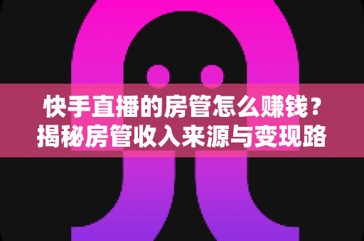 快手直播的房管怎么赚钱？揭秘房管收入来源与变现路径全攻略