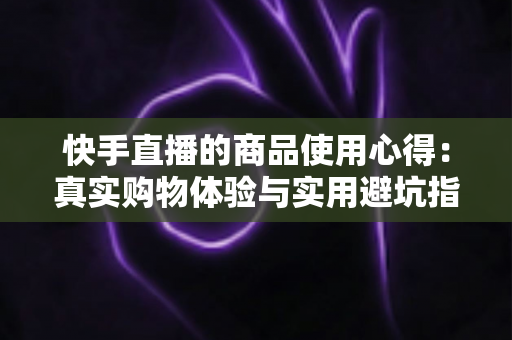 快手直播的商品使用心得：真实购物体验与实用避坑指南全分享