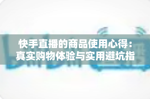 快手直播的商品使用心得：真实购物体验与实用避坑指南全分享