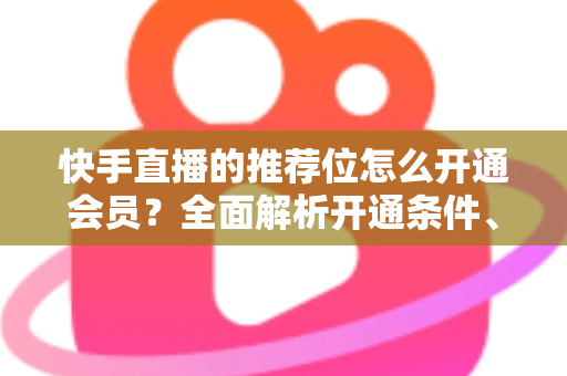 快手直播的推荐位怎么开通会员?全面解析开通条件、操作步骤与实用运营技巧 快手直播的推荐位怎么开通会员?全面解析开通条件、操作步骤与实用运营技巧
