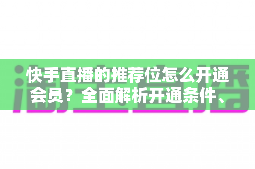 快手直播的推荐位怎么开通会员?全面解析开通条件、操作步骤与实用运营技巧 快手直播的推荐位怎么开通会员?全面解析开通条件、操作步骤与实用运营技巧
