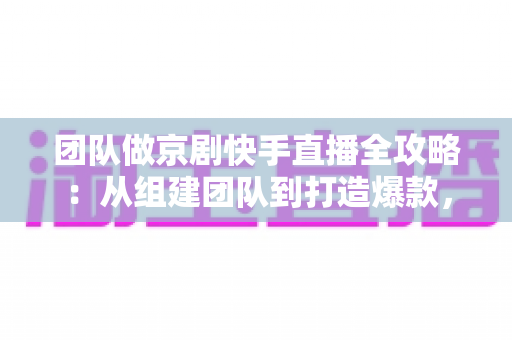 团队做京剧快手直播全攻略：从组建团队到打造爆款，让百年国粹在直播间焕发新生