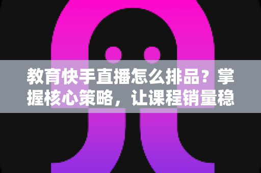 教育快手直播怎么排品？掌握核心策略，让课程销量稳步提升