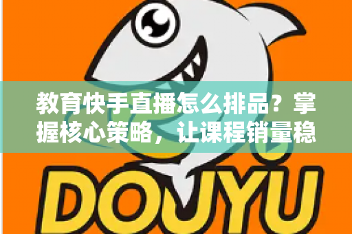 教育快手直播怎么排品？掌握核心策略，让课程销量稳步提升
