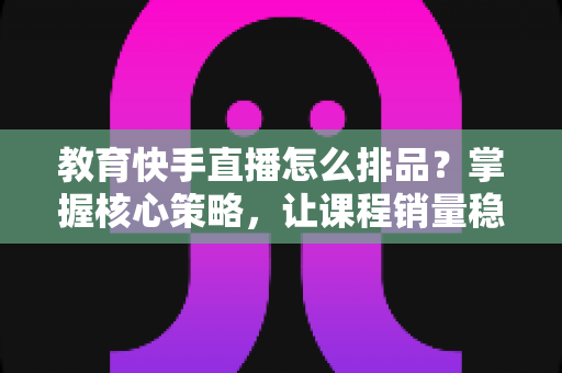 教育快手直播怎么排品？掌握核心策略，让课程销量稳步提升