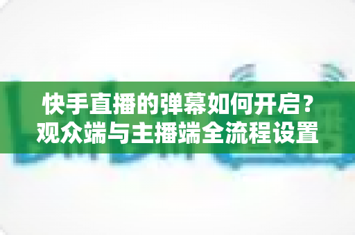 快手直播的弹幕如何开启？观众端与主播端全流程设置教程，轻松解锁直播互动新体验