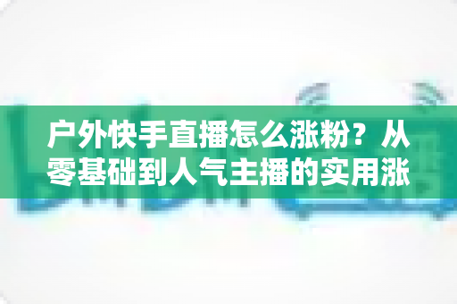 户外快手直播怎么涨粉?从零基础到人气主播的实用涨粉全攻略 户外快手直播怎么涨粉?从零基础到人气主播的实用涨粉全攻略