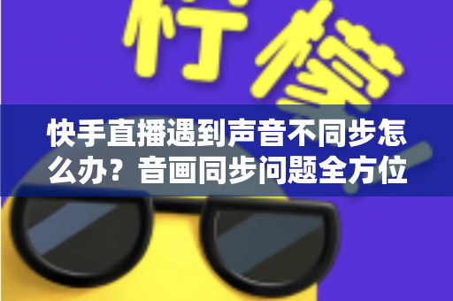 快手直播遇到声音不同步怎么办？音画同步问题全方位排查与修复指南