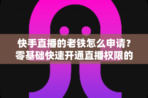 快手直播的老铁怎么申请?零基础快速开通直播权限的完整指南 快手直播的老铁怎么申请?零基础快速开通直播权限的完整指南