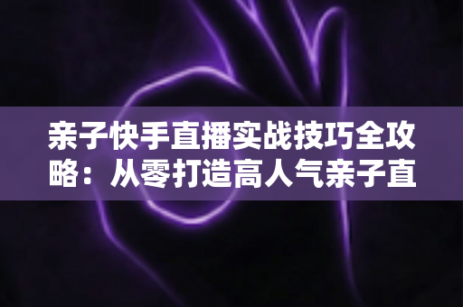 亲子快手直播实战技巧全攻略：从零打造高人气亲子直播间的完整指南