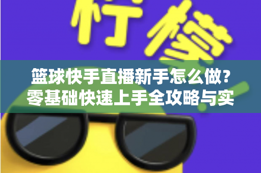 篮球快手直播新手怎么做？零基础快速上手全攻略与实用技巧详解