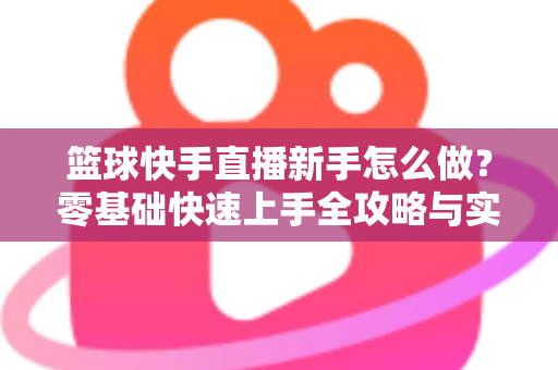 篮球快手直播新手怎么做？零基础快速上手全攻略与实用技巧详解