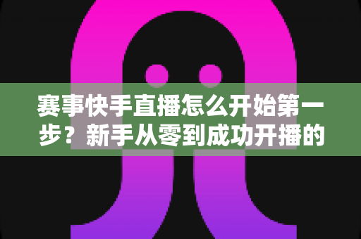 赛事快手直播怎么开始第一步?新手从零到成功开播的完整实操指南 赛事快手直播怎么开始第一步?新手从零到成功开播的完整实操指南
