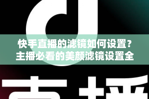 快手直播的滤镜如何设置？主播必看的美颜滤镜设置全攻略