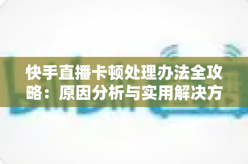 快手直播卡顿处理办法全攻略：原因分析与实用解决方案一网打尽