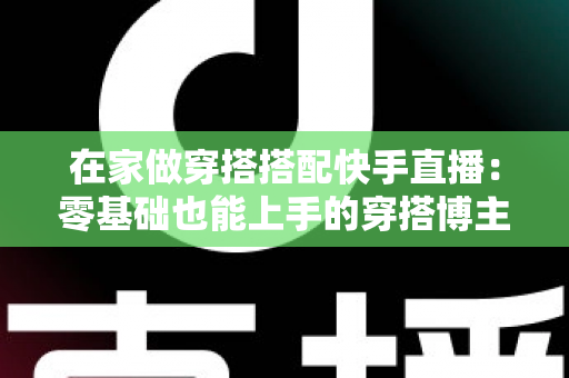 在家做穿搭搭配快手直播：零基础也能上手的穿搭博主变现实战全攻略