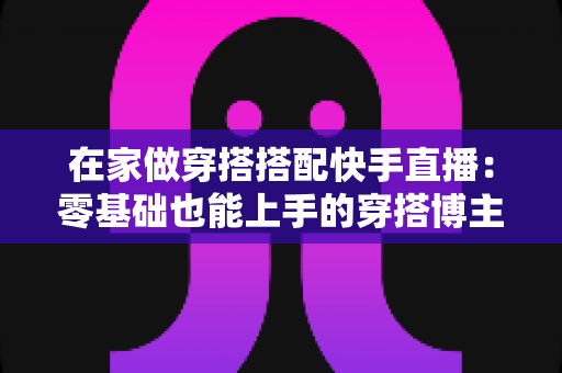 在家做穿搭搭配快手直播：零基础也能上手的穿搭博主变现实战全攻略