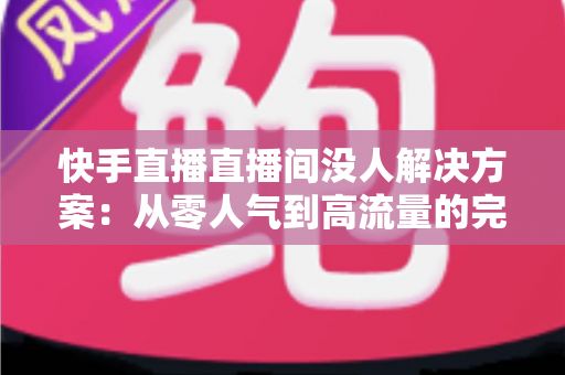 快手直播直播间没人解决方案：从零人气到高流量的完整实战指南