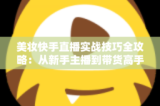美妆快手直播实战技巧全攻略:从新手主播到带货高手的进阶指南 美妆快手直播实战技巧全攻略:从新手主播到带货高手的进阶指南