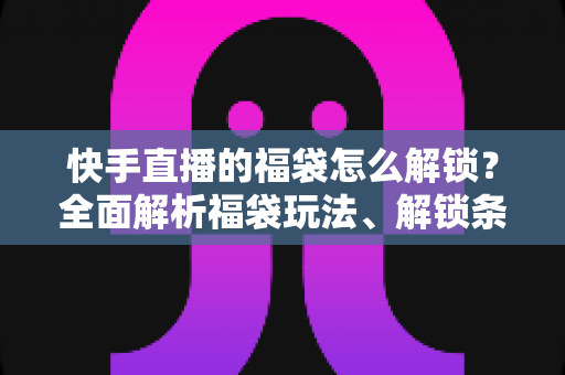 快手直播的福袋怎么解锁?全面解析福袋玩法、解锁条件与实用技巧指南 快手直播的福袋怎么解锁?全面解析福袋玩法、解锁条件与实用技巧指南