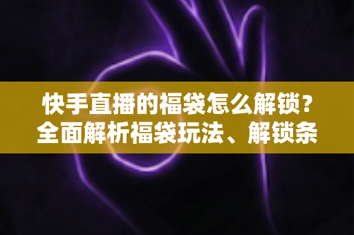 快手直播的福袋怎么解锁？全面解析福袋玩法、解锁条件与实用技巧指南